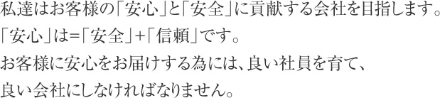 私達はお客様の「安心」と「安全」に貢献する会社を目指します。「安心」は＝「安全」＋「信頼」です。お客様に安心をお届けする為には、良い社員を育て、良い会社にしなければなりません。