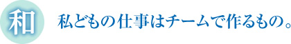 私どもの仕事はチームで作るもの。